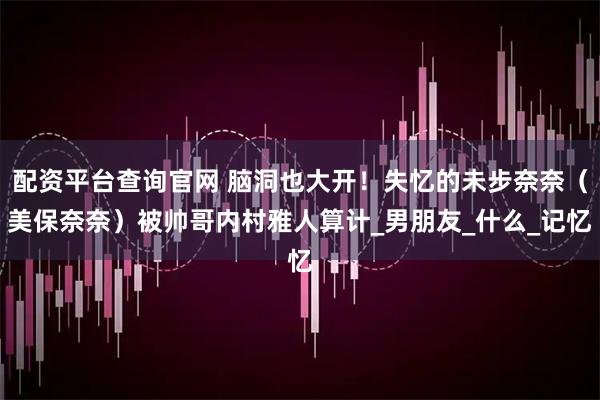 配资平台查询官网 脑洞也大开！失忆的未步奈奈（美保奈奈）被帅哥内村雅人算计_男朋友_什么_记忆
