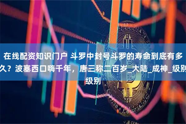 在线配资知识门户 斗罗中封号斗罗的寿命到底有多久？波塞西口嗨千年，唐三称二百岁_大陆_成神_级别