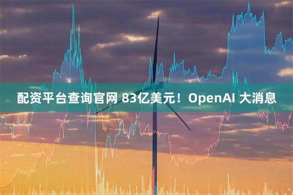 配资平台查询官网 83亿美元！OpenAI 大消息