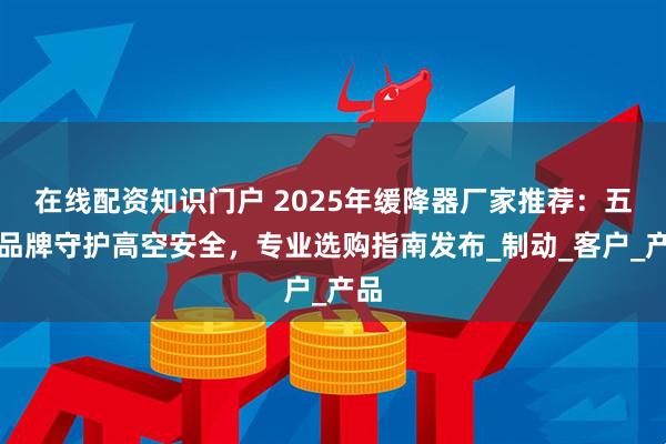 在线配资知识门户 2025年缓降器厂家推荐：五大品牌守护高空安全，专业选购指南发布_制动_客户_产品