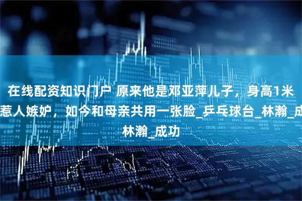 在线配资知识门户 原来他是邓亚萍儿子,身高1米85惹人嫉妒,如今和母亲共用一张脸_乒乓球台_林瀚_成功