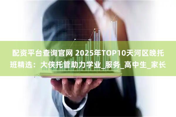 配资平台查询官网 2025年TOP10天河区晚托班精选：大侠托管助力学业_服务_高中生_家长