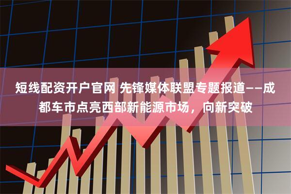 短线配资开户官网 先锋媒体联盟专题报道——成都车市点亮西部新能源市场，向新突破