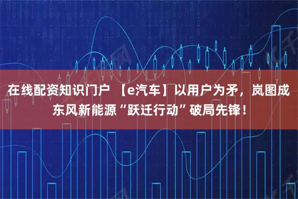在线配资知识门户 【e汽车】以用户为矛，岚图成东风新能源“跃迁行动”破局先锋！