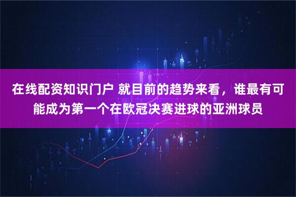 在线配资知识门户 就目前的趋势来看，谁最有可能成为第一个在欧冠决赛进球的亚洲球员