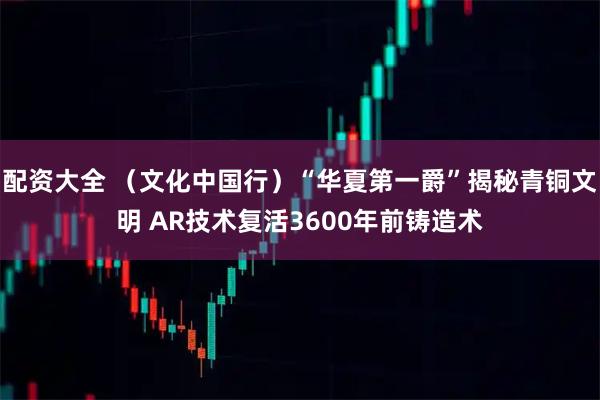 配资大全 (文化中国行)“华夏第一爵”揭秘青铜文明 AR技术复活3600年前铸造术