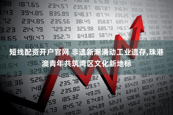 短线配资开户官网 非遗新潮涌动工业遗存,珠港澳青年共筑湾区文化新地标