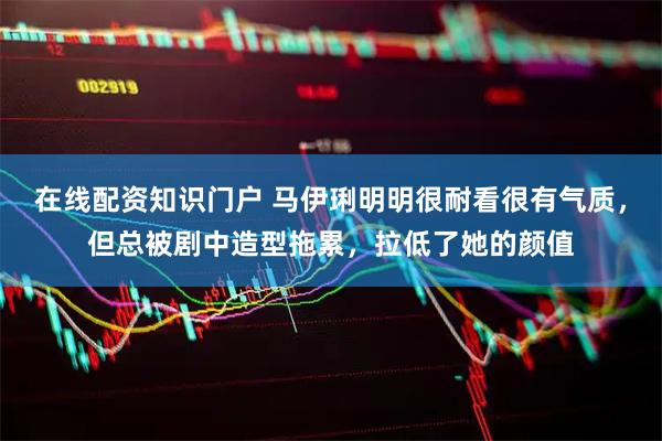 在线配资知识门户 马伊琍明明很耐看很有气质,但总被剧中造型拖累,拉低了她的颜值